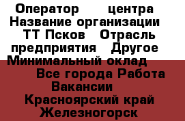 Оператор Call-центра › Название организации ­ ТТ-Псков › Отрасль предприятия ­ Другое › Минимальный оклад ­ 17 000 - Все города Работа » Вакансии   . Красноярский край,Железногорск г.